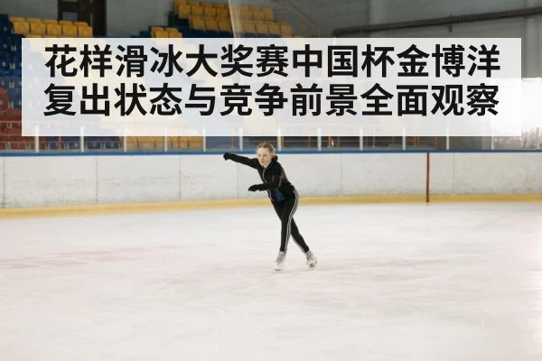 花样滑冰大奖赛中国杯金博洋复出状态与竞争前景全面观察