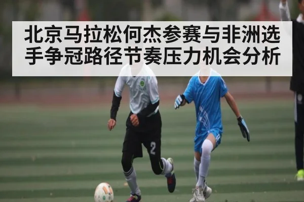 北京马拉松何杰参赛与非洲选手争冠路径节奏压力机会分析